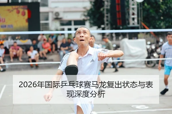 2026年国际乒乓球赛马龙复出状态与表现深度分析