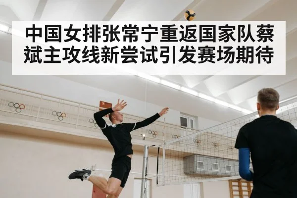 中国女排张常宁重返国家队蔡斌主攻线新尝试引发赛场期待